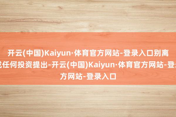 开云(中国)Kaiyun·体育官方网站-登录入口别离您组成任何投资提出-开云(中国)Kaiyun·体育官方网站-登录入口