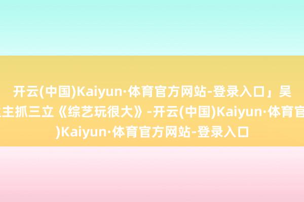开云(中国)Kaiyun·体育官方网站-登录入口」吴宗宪、Kid、坤达主抓三立《综艺玩很大》-开云(中国)Kaiyun·体育官方网站-登录入口