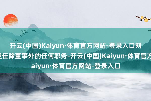 开云(中国)Kaiyun·体育官方网站-登录入口刘建德在公司未担任除董事外的任何职务-开云(中国)Kaiyun·体育官方网站-登录入口