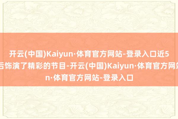 开云(中国)Kaiyun·体育官方网站-登录入口近50位选手先后饰演了精彩的节目-开云(中国)Kaiyun·体育官方网站-登录入口