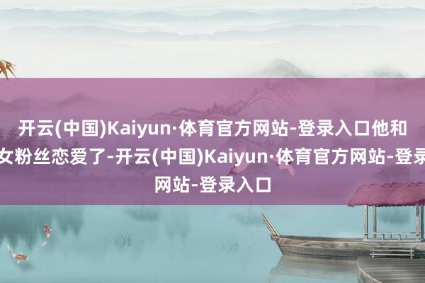 开云(中国)Kaiyun·体育官方网站-登录入口他和一个女粉丝恋爱了-开云(中国)Kaiyun·体育官方网站-登录入口