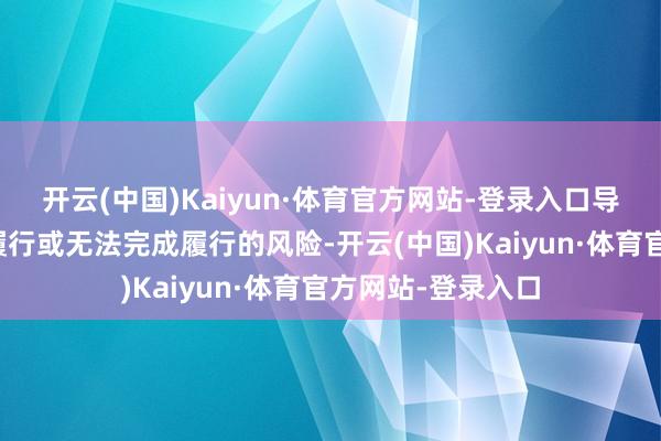 开云(中国)Kaiyun·体育官方网站-登录入口导致增捏筹备延伸履行或无法完成履行的风险-开云(中国)Kaiyun·体育官方网站-登录入口
