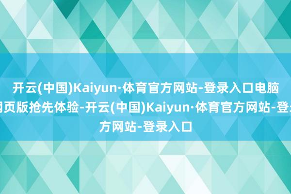 开云(中国)Kaiyun·体育官方网站-登录入口电脑版、网页版抢先体验-开云(中国)Kaiyun·体育官方网站-登录入口