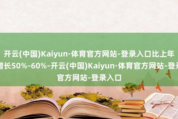 开云(中国)Kaiyun·体育官方网站-登录入口比上年同时增长50%-60%-开云(中国)Kaiyun·体育官方网站-登录入口