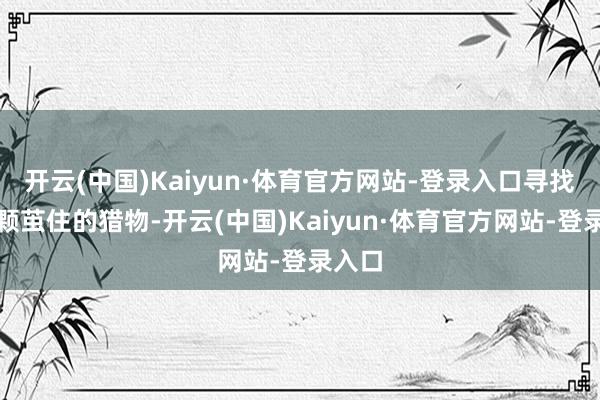 开云(中国)Kaiyun·体育官方网站-登录入口寻找到那颗茧住的猎物-开云(中国)Kaiyun·体育官方网站-登录入口