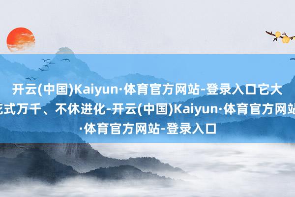 开云(中国)Kaiyun·体育官方网站-登录入口它大小不定、花式万千、不休进化-开云(中国)Kaiyun·体育官方网站-登录入口
