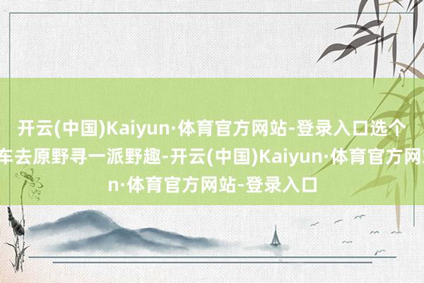 开云(中国)Kaiyun·体育官方网站-登录入口选个周末驾着爱车去原野寻一派野趣-开云(中国)Kaiyun·体育官方网站-登录入口