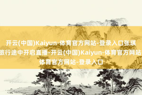 开云(中国)Kaiyun·体育官方网站-登录入口张琪格在国外旅行途中开启直播-开云(中国)Kaiyun·体育官方网站-登录入口