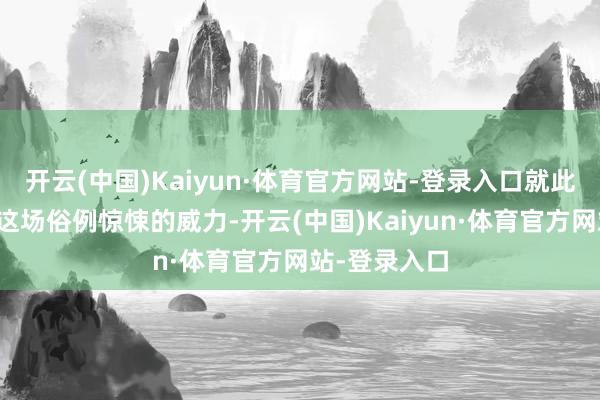 开云(中国)Kaiyun·体育官方网站-登录入口就此轰然开启！这场俗例惊悚的威力-开云(中国)Kaiyun·体育官方网站-登录入口