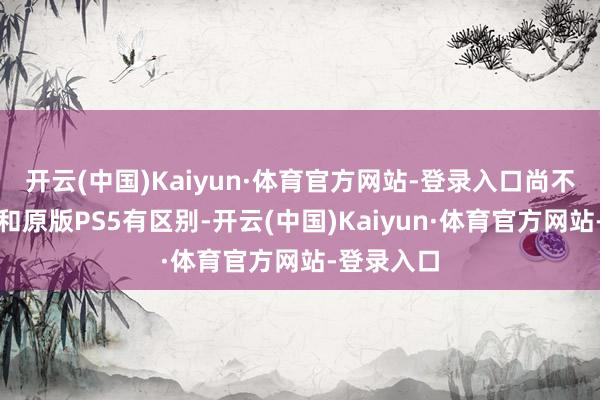 开云(中国)Kaiyun·体育官方网站-登录入口尚不了了是否和原版PS5有区别-开云(中国)Kaiyun·体育官方网站-登录入口