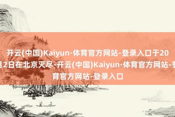 开云(中国)Kaiyun·体育官方网站-登录入口于2025年8月2日在北京灭尽-开云(中国)Kaiyun·体育官方网站-登录入口