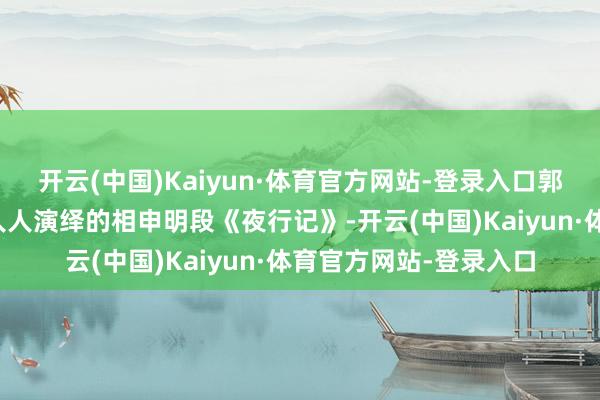 开云(中国)Kaiyun·体育官方网站-登录入口郭荣启、侯宝林等相声人人演绎的相申明段《夜行记》-开云(中国)Kaiyun·体育官方网站-登录入口