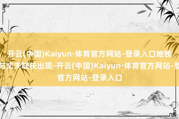 开云(中国)Kaiyun·体育官方网站-登录入口她独逐个次与丈夫联袂出现-开云(中国)Kaiyun·体育官方网站-登录入口