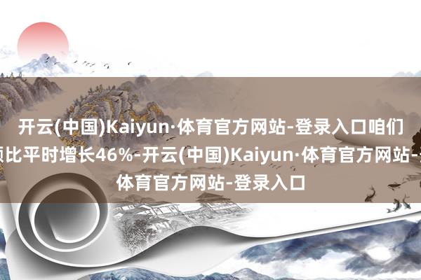 开云(中国)Kaiyun·体育官方网站-登录入口咱们的营业额比平时增长46%-开云(中国)Kaiyun·体育官方网站-登录入口