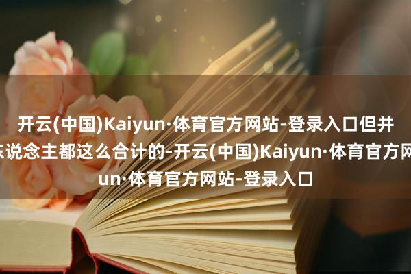 开云(中国)Kaiyun·体育官方网站-登录入口但并不是每一个东说念主都这么合计的-开云(中国)Kaiyun·体育官方网站-登录入口