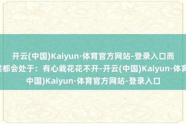 开云(中国)Kaiyun·体育官方网站-登录入口而不利落定！许多时候都会处于：有心栽花花不开-开云(中国)Kaiyun·体育官方网站-登录入口