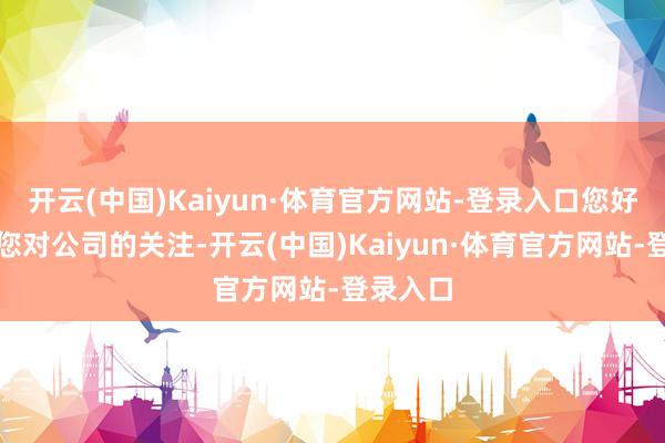 开云(中国)Kaiyun·体育官方网站-登录入口您好！感谢您对公司的关注-开云(中国)Kaiyun·体育官方网站-登录入口