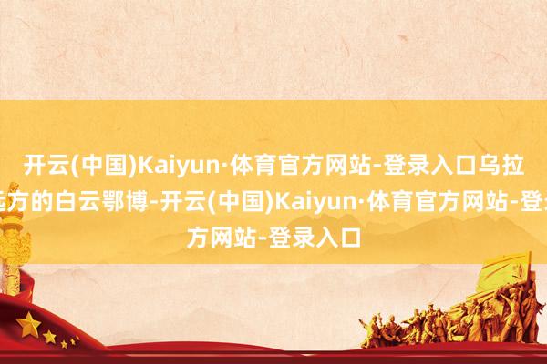 开云(中国)Kaiyun·体育官方网站-登录入口乌拉山不远方的白云鄂博-开云(中国)Kaiyun·体育官方网站-登录入口