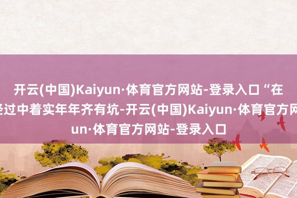 开云(中国)Kaiyun·体育官方网站-登录入口“在作念农业的经过中着实年年齐有坑-开云(中国)Kaiyun·体育官方网站-登录入口