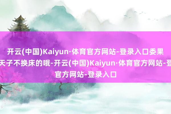 开云(中国)Kaiyun·体育官方网站-登录入口委果的历史天子不换床的哦-开云(中国)Kaiyun·体育官方网站-登录入口