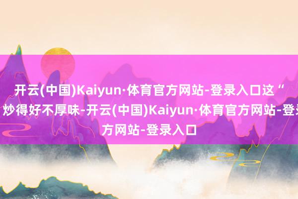 开云(中国)Kaiyun·体育官方网站-登录入口这“冷饭”炒得好不厚味-开云(中国)Kaiyun·体育官方网站-登录入口