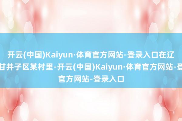 开云(中国)Kaiyun·体育官方网站-登录入口在辽宁大连甘井子区某村里-开云(中国)Kaiyun·体育官方网站-登录入口