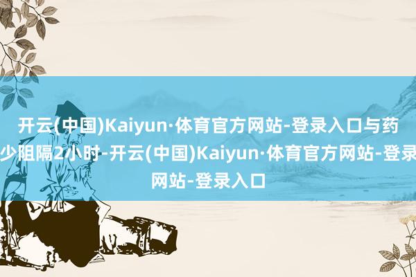 开云(中国)Kaiyun·体育官方网站-登录入口与药物至少阻隔2小时-开云(中国)Kaiyun·体育官方网站-登录入口