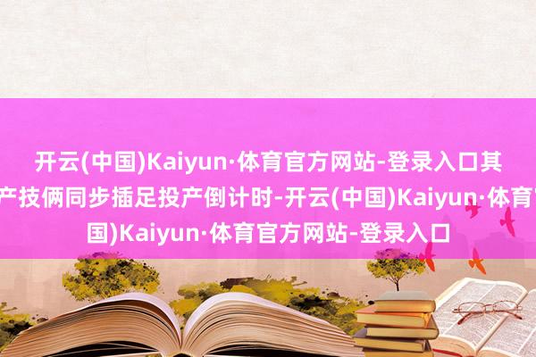 开云(中国)Kaiyun·体育官方网站-登录入口其首个国外腹地化出产技俩同步插足投产倒计时-开云(中国)Kaiyun·体育官方网站-登录入口