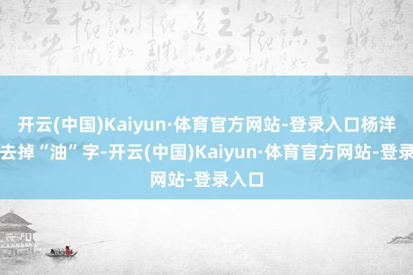 开云(中国)Kaiyun·体育官方网站-登录入口杨洋只消去掉“油”字-开云(中国)Kaiyun·体育官方网站-登录入口