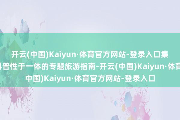 开云(中国)Kaiyun·体育官方网站-登录入口集实用性、情感性、科普性于一体的专题旅游指南-开云(中国)Kaiyun·体育官方网站-登录入口