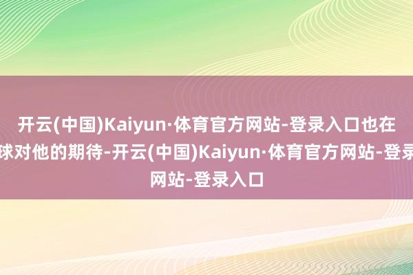开云(中国)Kaiyun·体育官方网站-登录入口也在乎全球对他的期待-开云(中国)Kaiyun·体育官方网站-登录入口