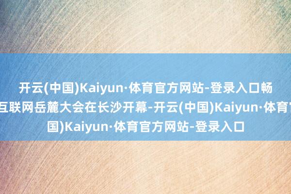 开云(中国)Kaiyun·体育官方网站-登录入口畅想湘江”为主题的互联网岳麓大会在长沙开幕-开云(中国)Kaiyun·体育官方网站-登录入口
