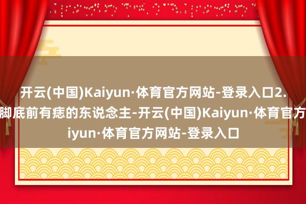 开云(中国)Kaiyun·体育官方网站-登录入口2. 脚底前有痣：脚底前有痣的东说念主-开云(中国)Kaiyun·体育官方网站-登录入口
