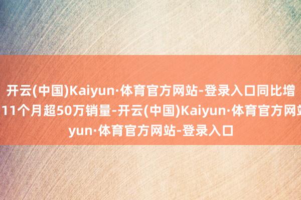 开云(中国)Kaiyun·体育官方网站-登录入口同比增长89.3%；11个月超50万销量-开云(中国)Kaiyun·体育官方网站-登录入口
