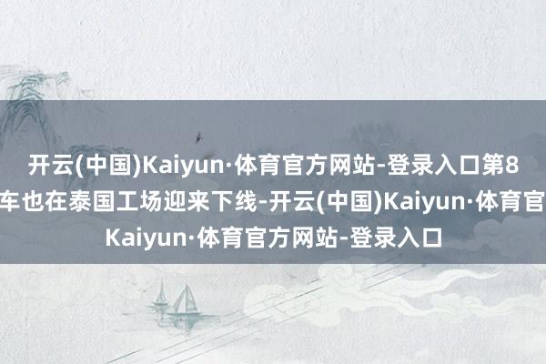 开云(中国)Kaiyun·体育官方网站-登录入口第800万辆新动力汽车也在泰国工场迎来下线-开云(中国)Kaiyun·体育官方网站-登录入口