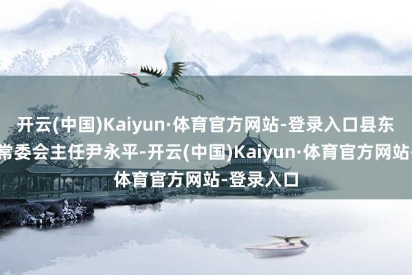 开云(中国)Kaiyun·体育官方网站-登录入口县东说念主大常委会主任尹永平-开云(中国)Kaiyun·体育官方网站-登录入口