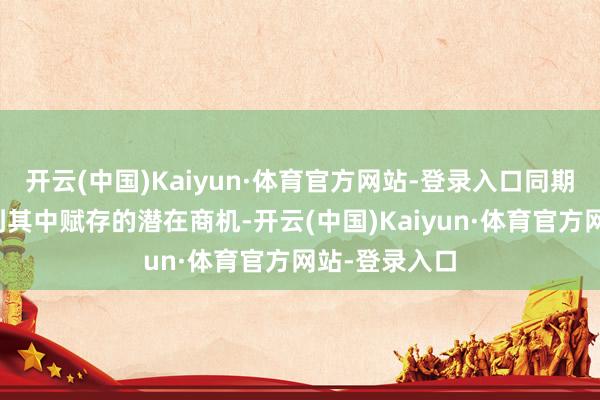 开云(中国)Kaiyun·体育官方网站-登录入口同期也狠恶察觉到其中赋存的潜在商机-开云(中国)Kaiyun·体育官方网站-登录入口