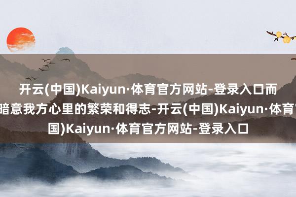 开云(中国)Kaiyun·体育官方网站-登录入口而是手上当作不休的暗意我方心里的繁荣和得志-开云(中国)Kaiyun·体育官方网站-登录入口