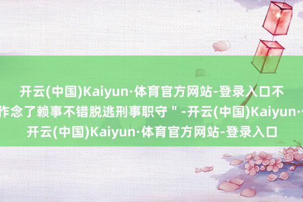 开云(中国)Kaiyun·体育官方网站-登录入口不自欺欺东谈主地以为＂作念了赖事不错脱逃刑事职守＂-开云(中国)Kaiyun·体育官方网站-登录入口