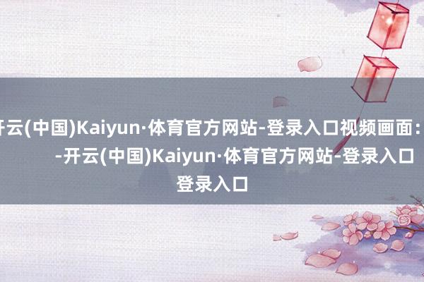 开云(中国)Kaiyun·体育官方网站-登录入口视频画面：          -开云(中国)Kaiyun·体育官方网站-登录入口