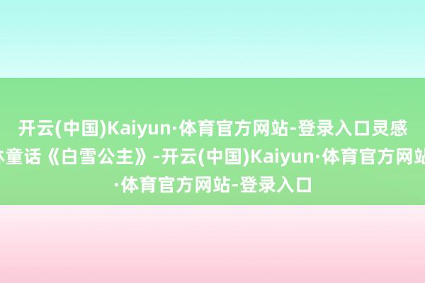 开云(中国)Kaiyun·体育官方网站-登录入口灵感起首于格林童话《白雪公主》-开云(中国)Kaiyun·体育官方网站-登录入口