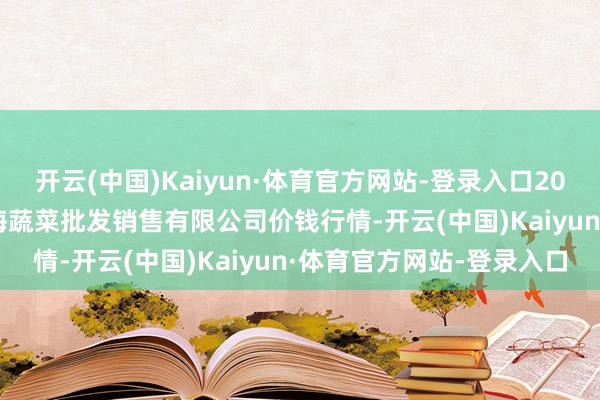 开云(中国)Kaiyun·体育官方网站-登录入口2025年7月16日孝义市绿海蔬菜批发销售有限公司价钱行情-开云(中国)Kaiyun·体育官方网站-登录入口