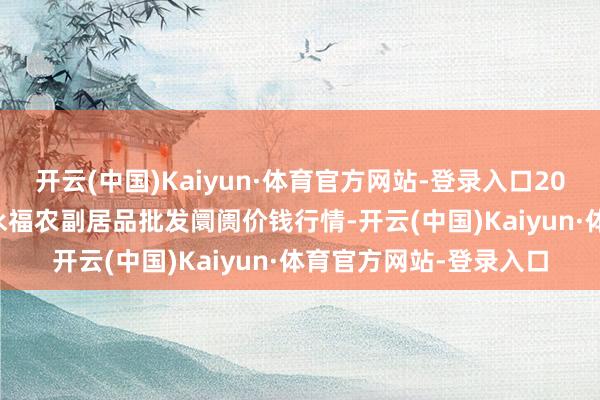 开云(中国)Kaiyun·体育官方网站-登录入口2025年7月16日天长市永福农副居品批发阛阓价钱行情-开云(中国)Kaiyun·体育官方网站-登录入口