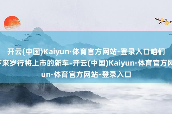 开云(中国)Kaiyun·体育官方网站-登录入口咱们就来清点一下来岁行将上市的新车-开云(中国)Kaiyun·体育官方网站-登录入口