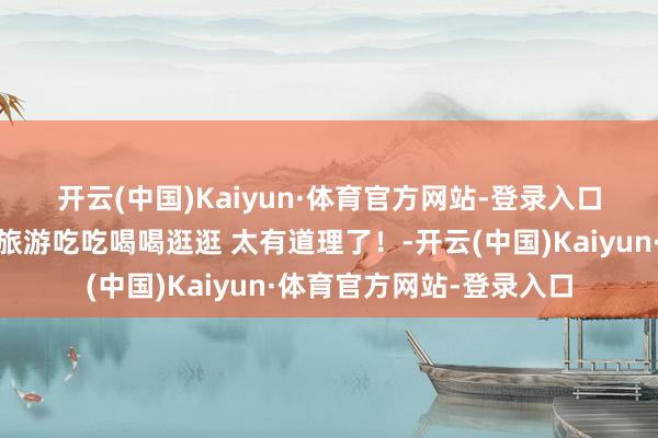 开云(中国)Kaiyun·体育官方网站-登录入口又来澳门🇲🇴旅游吃吃喝喝逛逛 太有道理了！-开云(中国)Kaiyun·体育官方网站-登录入口