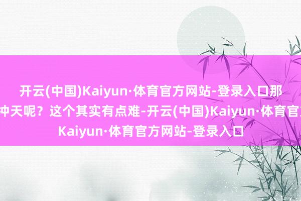 开云(中国)Kaiyun·体育官方网站-登录入口那么能否再次一飞冲天呢？这个其实有点难-开云(中国)Kaiyun·体育官方网站-登录入口