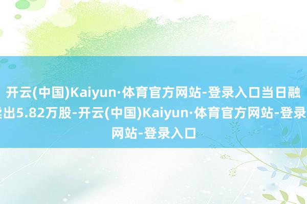 开云(中国)Kaiyun·体育官方网站-登录入口当日融券卖出5.82万股-开云(中国)Kaiyun·体育官方网站-登录入口