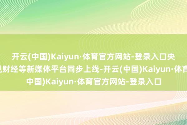 开云(中国)Kaiyun·体育官方网站-登录入口央视频、央视网、央视财经等新媒体平台同步上线-开云(中国)Kaiyun·体育官方网站-登录入口