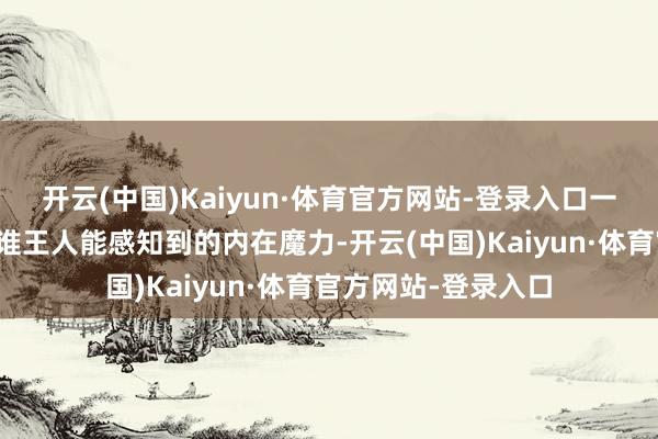 开云(中国)Kaiyun·体育官方网站-登录入口一定是有着私有的、谁王人能感知到的内在魔力-开云(中国)Kaiyun·体育官方网站-登录入口