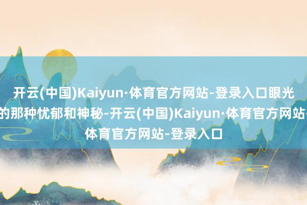 开云(中国)Kaiyun·体育官方网站-登录入口眼光中炫耀出的那种忧郁和神秘-开云(中国)Kaiyun·体育官方网站-登录入口